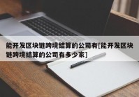 能开发区块链跨境结算的公司有[能开发区块链跨境结算的公司有多少家]